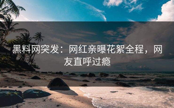 黑料网突发：网红亲曝花絮全程，网友直呼过瘾