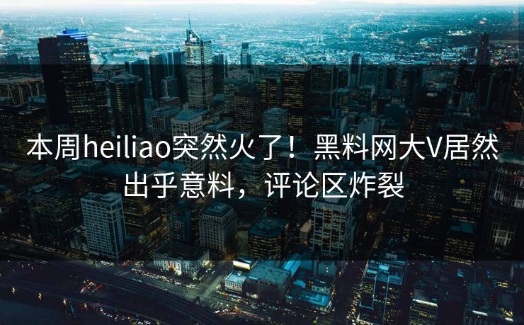 本周heiliao突然火了！黑料网大V居然出乎意料，评论区炸裂