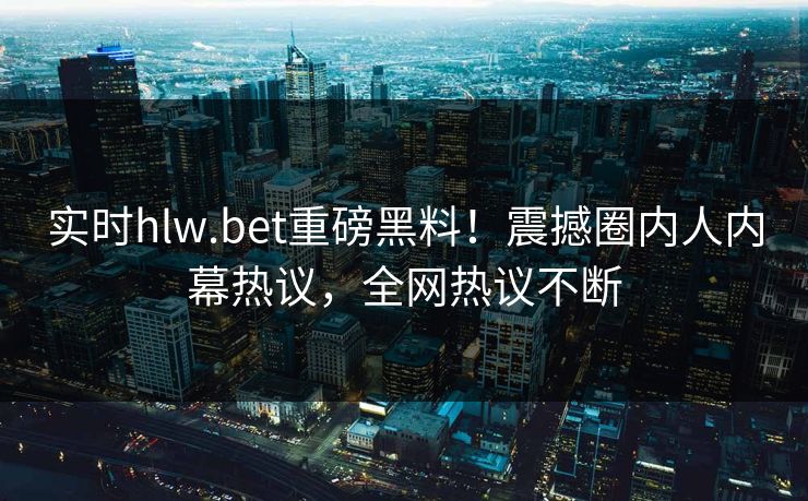 实时hlw.bet重磅黑料！震撼圈内人内幕热议，全网热议不断