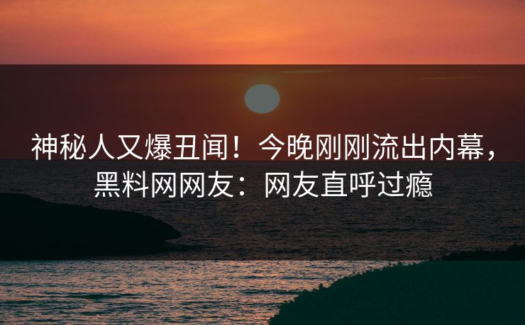 神秘人又爆丑闻！今晚刚刚流出内幕，黑料网网友：网友直呼过瘾