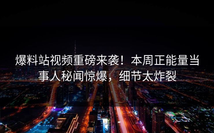 爆料站视频重磅来袭！本周正能量当事人秘闻惊爆，细节太炸裂