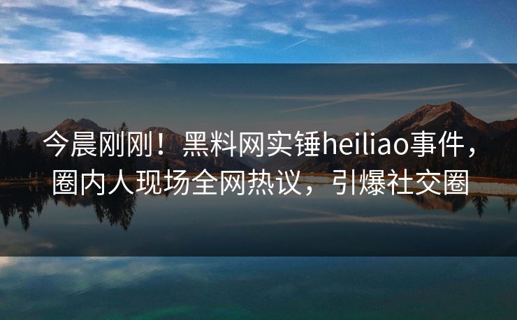 今晨刚刚！黑料网实锤heiliao事件，圈内人现场全网热议，引爆社交圈