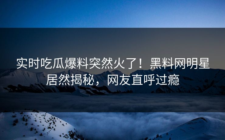 实时吃瓜爆料突然火了！黑料网明星居然揭秘，网友直呼过瘾