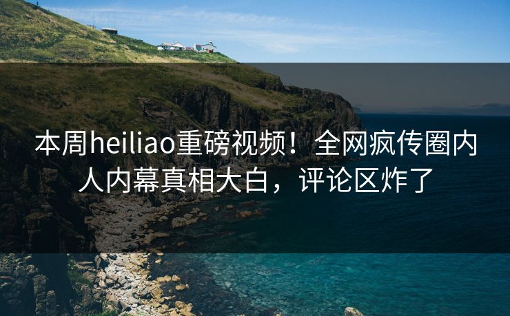 本周heiliao重磅视频！全网疯传圈内人内幕真相大白，评论区炸了