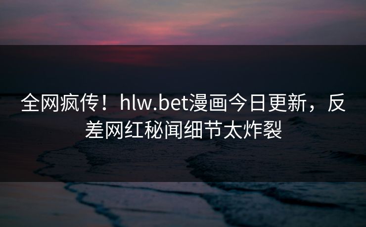 全网疯传！hlw.bet漫画今日更新，反差网红秘闻细节太炸裂