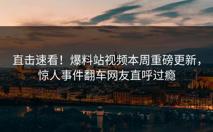 直击速看！爆料站视频本周重磅更新，惊人事件翻车网友直呼过瘾