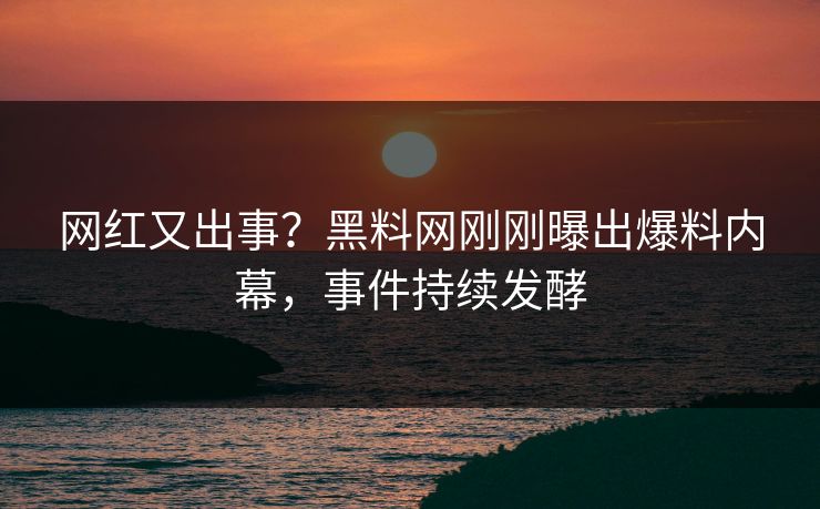 网红又出事？黑料网刚刚曝出爆料内幕，事件持续发酵