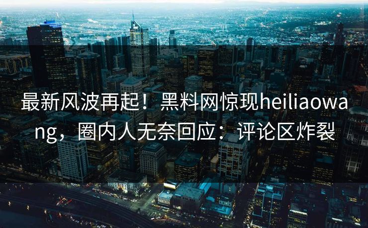 最新风波再起！黑料网惊现heiliaowang，圈内人无奈回应：评论区炸裂