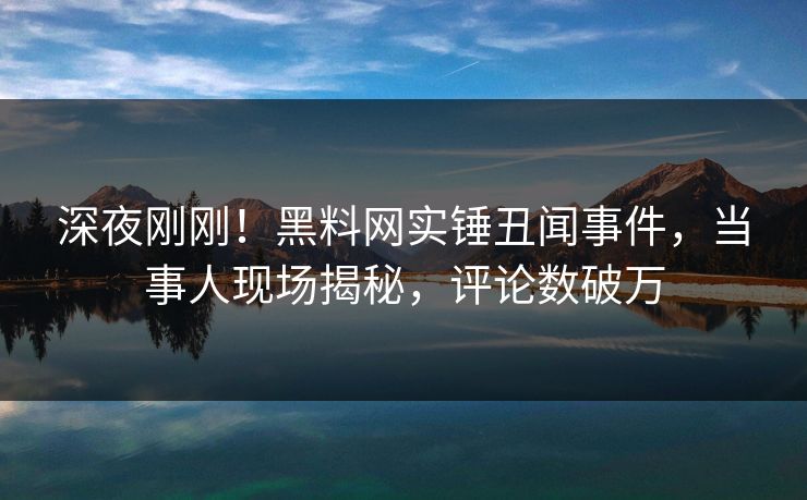 深夜刚刚！黑料网实锤丑闻事件，当事人现场揭秘，评论数破万