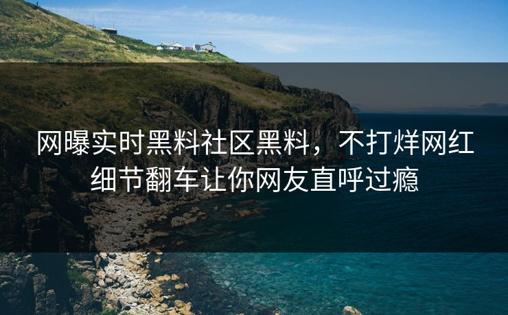 网曝实时黑料社区黑料，不打烊网红细节翻车让你网友直呼过瘾
