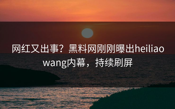 网红又出事？黑料网刚刚曝出heiliaowang内幕，持续刷屏