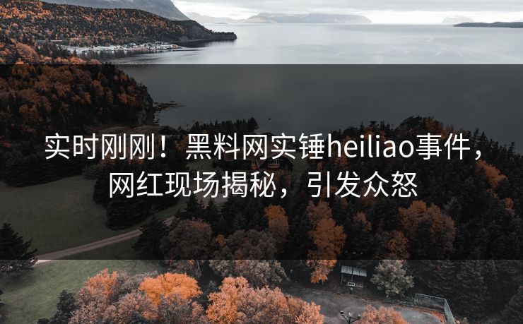 实时刚刚！黑料网实锤heiliao事件，网红现场揭秘，引发众怒