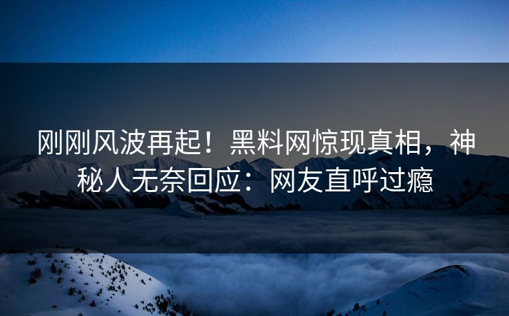 刚刚风波再起！黑料网惊现真相，神秘人无奈回应：网友直呼过瘾