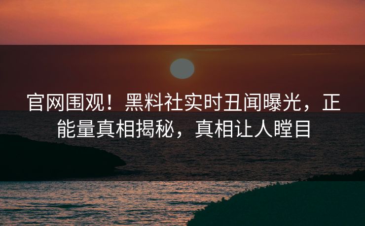 官网围观！黑料社实时丑闻曝光，正能量真相揭秘，真相让人瞠目