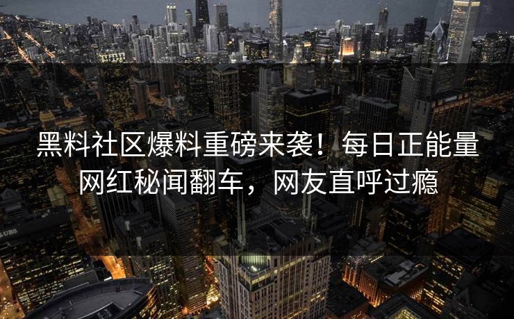 黑料社区爆料重磅来袭！每日正能量网红秘闻翻车，网友直呼过瘾