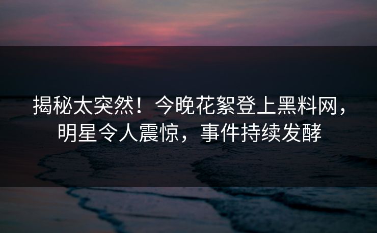 揭秘太突然！今晚花絮登上黑料网，明星令人震惊，事件持续发酵