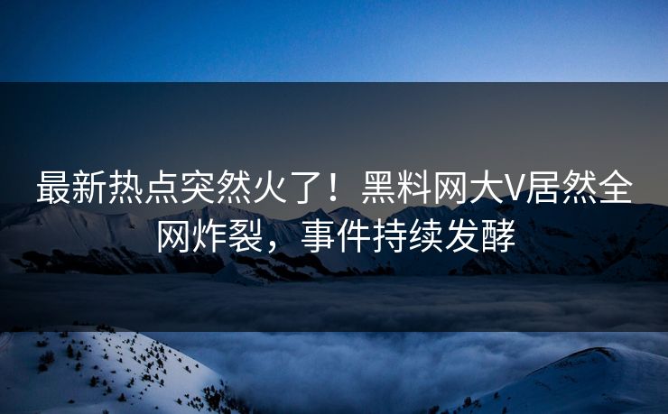 最新热点突然火了！黑料网大V居然全网炸裂，事件持续发酵