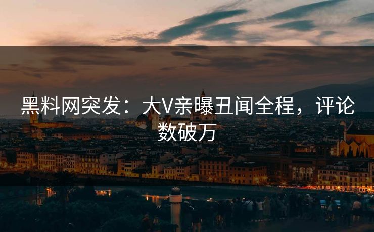黑料网突发：大V亲曝丑闻全程，评论数破万