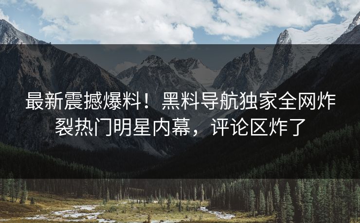 最新震撼爆料！黑料导航独家全网炸裂热门明星内幕，评论区炸了