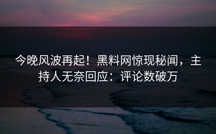 今晚风波再起！黑料网惊现秘闻，主持人无奈回应：评论数破万