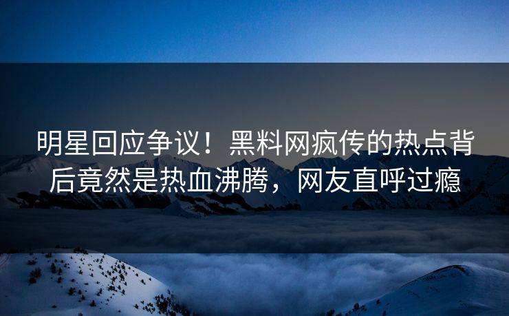 明星回应争议！黑料网疯传的热点背后竟然是热血沸腾，网友直呼过瘾