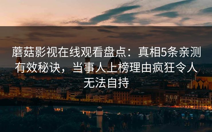 蘑菇影视在线观看盘点：真相5条亲测有效秘诀，当事人上榜理由疯狂令人无法自持