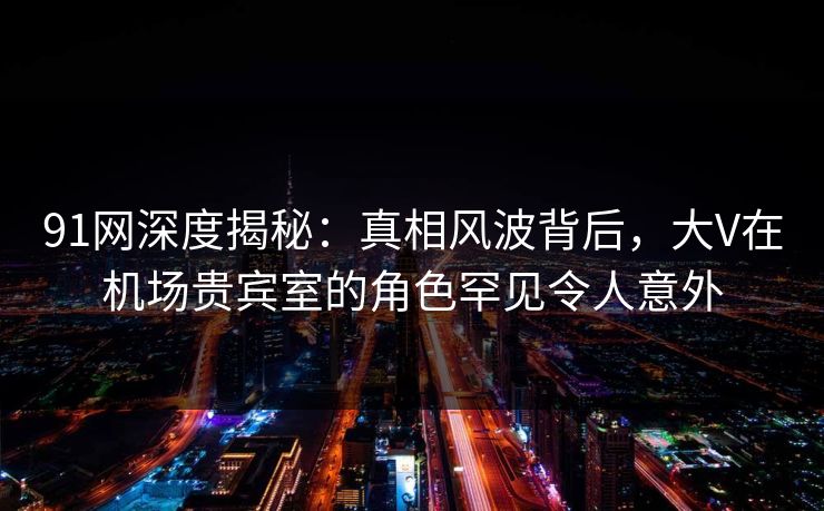91网深度揭秘：真相风波背后，大V在机场贵宾室的角色罕见令人意外