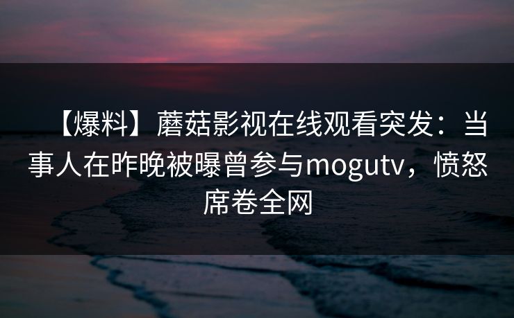 【爆料】蘑菇影视在线观看突发：当事人在昨晚被曝曾参与mogutv，愤怒席卷全网