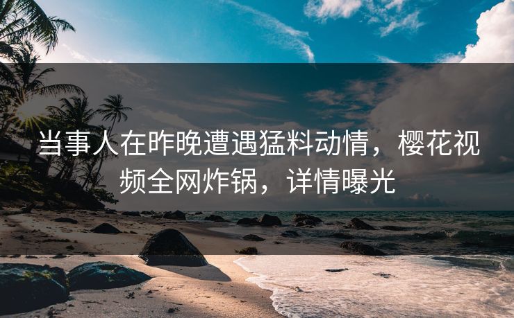 当事人在昨晚遭遇猛料动情，樱花视频全网炸锅，详情曝光