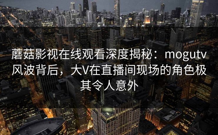 蘑菇影视在线观看深度揭秘：mogutv风波背后，大V在直播间现场的角色极其令人意外