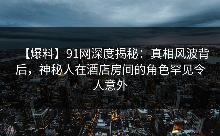【爆料】91网深度揭秘：真相风波背后，神秘人在酒店房间的角色罕见令人意外