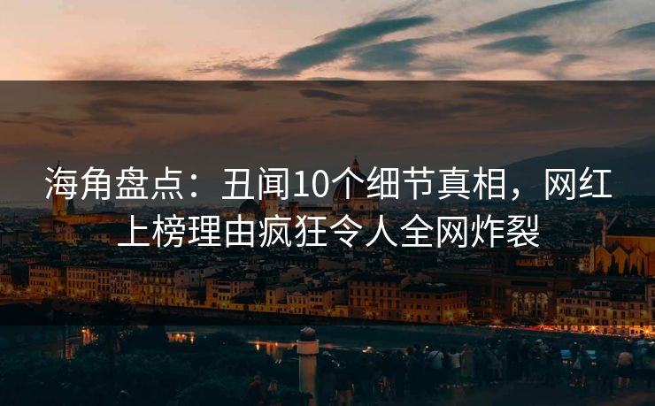 海角盘点：丑闻10个细节真相，网红上榜理由疯狂令人全网炸裂