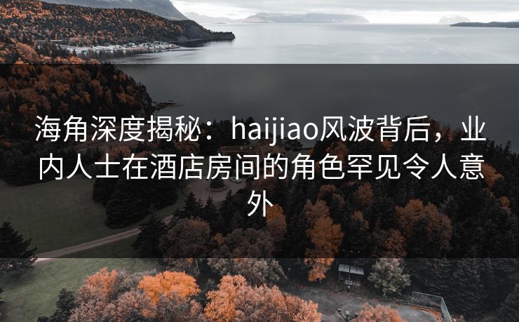 海角深度揭秘：haijiao风波背后，业内人士在酒店房间的角色罕见令人意外