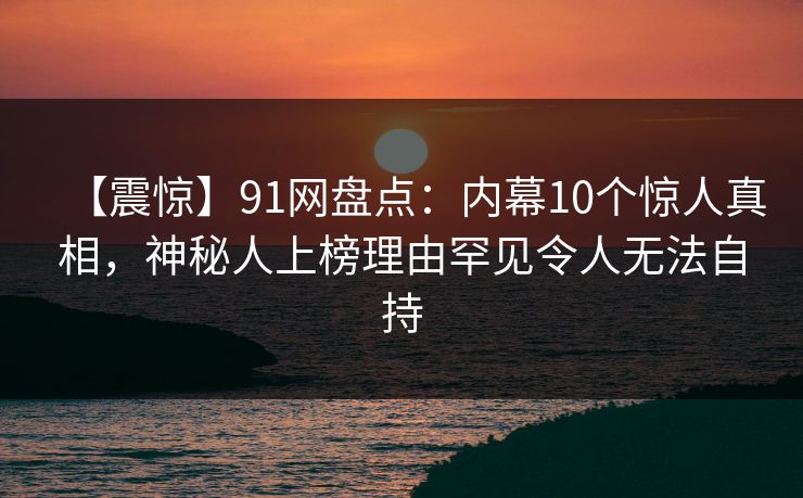 【震惊】91网盘点：内幕10个惊人真相，神秘人上榜理由罕见令人无法自持