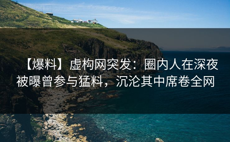 【爆料】虚构网突发：圈内人在深夜被曝曾参与猛料，沉沦其中席卷全网