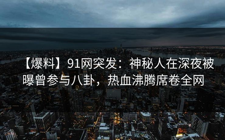 【爆料】91网突发：神秘人在深夜被曝曾参与八卦，热血沸腾席卷全网