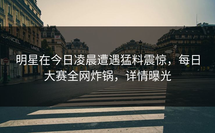 明星在今日凌晨遭遇猛料震惊，每日大赛全网炸锅，详情曝光