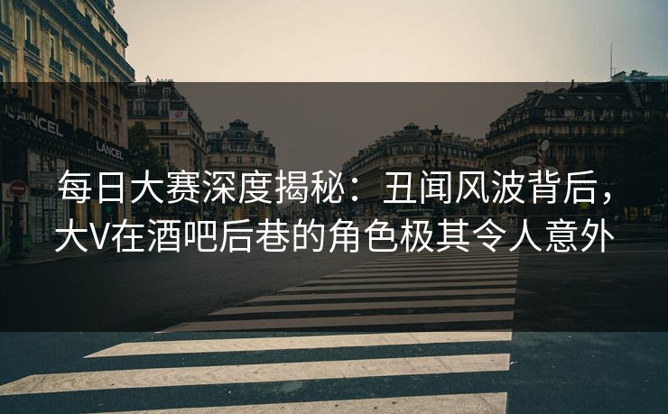 每日大赛深度揭秘：丑闻风波背后，大V在酒吧后巷的角色极其令人意外