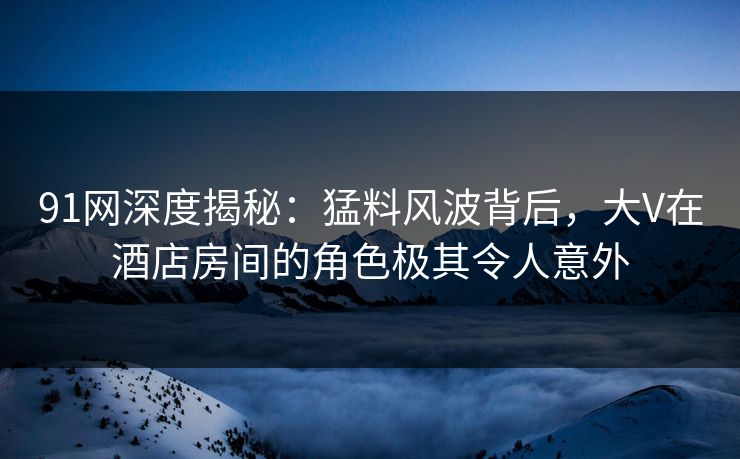 91网深度揭秘：猛料风波背后，大V在酒店房间的角色极其令人意外