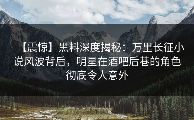 【震惊】黑料深度揭秘：万里长征小说风波背后，明星在酒吧后巷的角色彻底令人意外