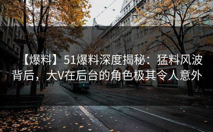 【爆料】51爆料深度揭秘：猛料风波背后，大V在后台的角色极其令人意外