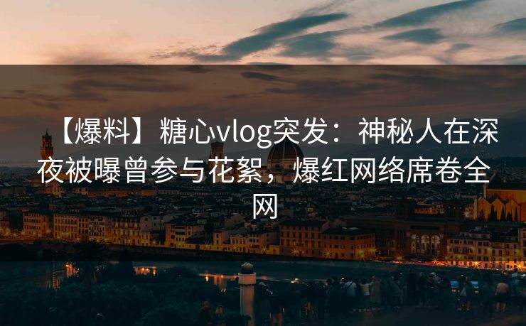 【爆料】糖心vlog突发：神秘人在深夜被曝曾参与花絮，爆红网络席卷全网