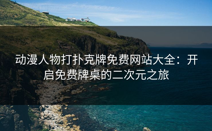 动漫人物打扑克牌免费网站大全：开启免费牌桌的二次元之旅