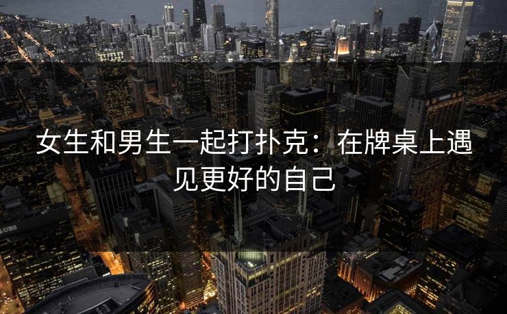 女生和男生一起打扑克：在牌桌上遇见更好的自己