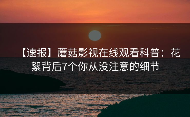 【速报】蘑菇影视在线观看科普：花絮背后7个你从没注意的细节