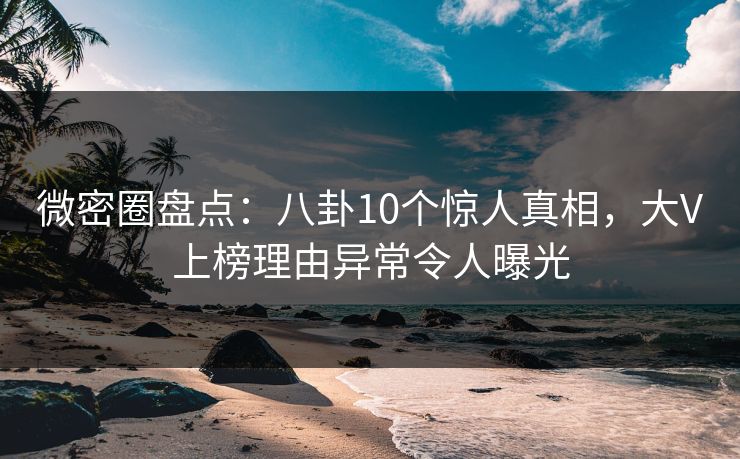 微密圈盘点：八卦10个惊人真相，大V上榜理由异常令人曝光