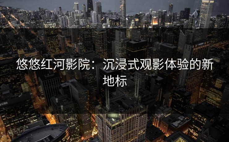 悠悠红河影院：沉浸式观影体验的新地标