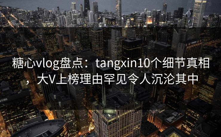 糖心vlog盘点：tangxin10个细节真相，大V上榜理由罕见令人沉沦其中