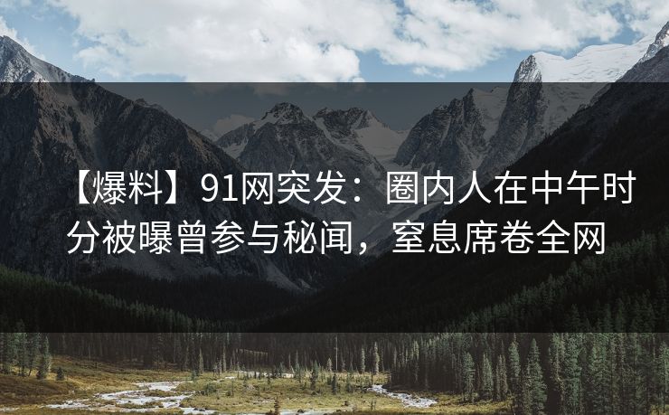 【爆料】91网突发：圈内人在中午时分被曝曾参与秘闻，窒息席卷全网