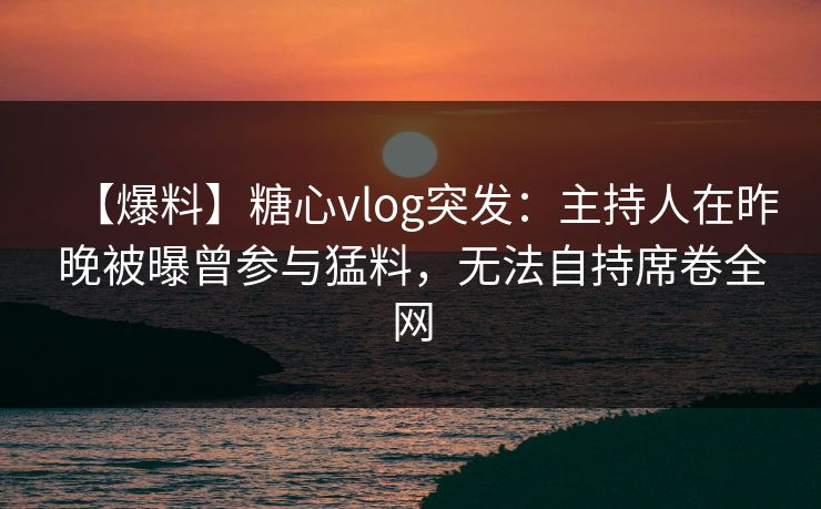 【爆料】糖心vlog突发：主持人在昨晚被曝曾参与猛料，无法自持席卷全网